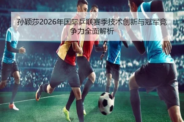 孙颖莎2026年国际乒联赛季技术创新与冠军竞争力全面解析