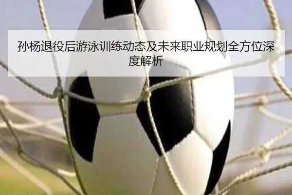 孙杨退役后游泳训练动态及未来职业规划全方位深度解析